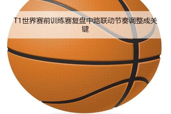 T1世界赛前训练赛复盘中路联动节奏调整成关键 | TianBo